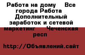 Работа на дому  - Все города Работа » Дополнительный заработок и сетевой маркетинг   . Чеченская респ.